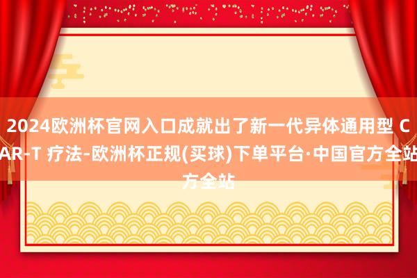 2024欧洲杯官网入口成就出了新一代异体通用型 CAR-T 疗法-欧洲杯正规(买球)下单平台·中国官方全站