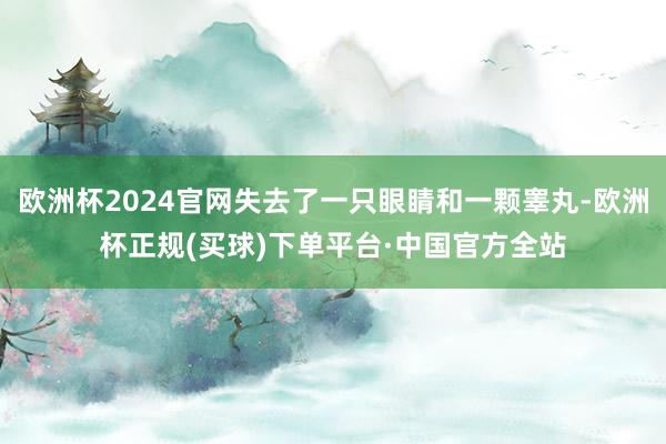 欧洲杯2024官网失去了一只眼睛和一颗睾丸-欧洲杯正规(买球)下单平台·中国官方全站