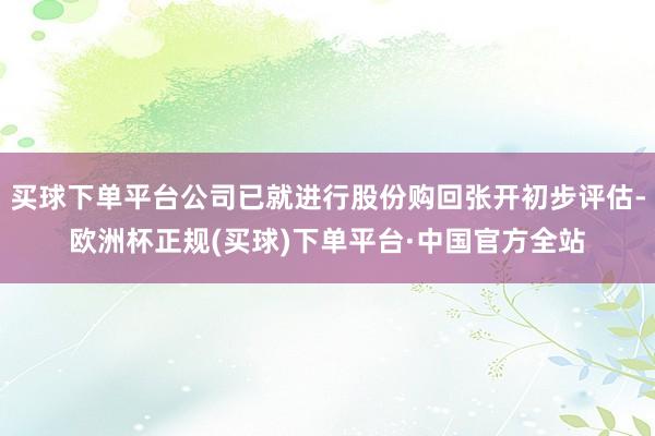 买球下单平台公司已就进行股份购回张开初步评估-欧洲杯正规(买球)下单平台·中国官方全站