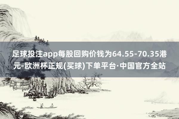 足球投注app每股回购价钱为64.55-70.35港元-欧洲杯正规(买球)下单平台·中国官方全站