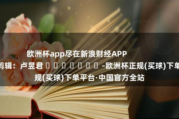 欧洲杯app尽在新浪财经APP            						包袱剪辑：卢昱君 							-欧洲杯正规(买球)下单平台·中国官方全站