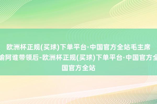 欧洲杯正规(买球)下单平台·中国官方全站毛主席晓谕阿谁带领后-欧洲杯正规(买球)下单平台·中国官方全站