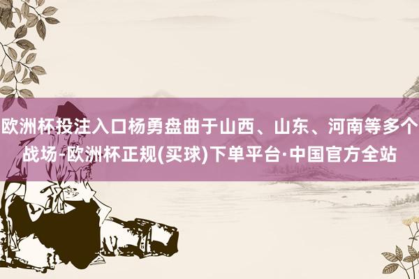 欧洲杯投注入口杨勇盘曲于山西、山东、河南等多个战场-欧洲杯正规(买球)下单平台·中国官方全站