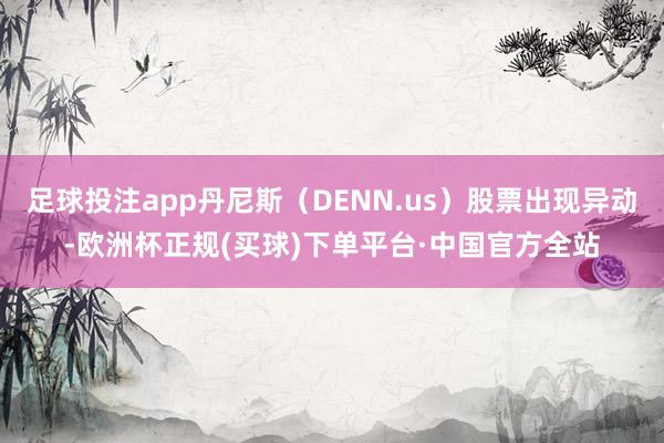 足球投注app丹尼斯（DENN.us）股票出现异动-欧洲杯正规(买球)下单平台·中国官方全站