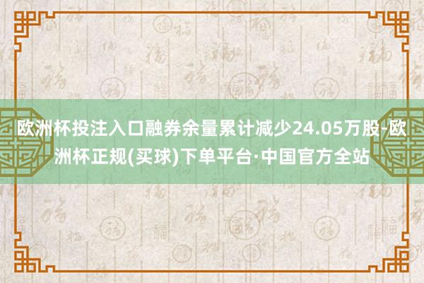 欧洲杯投注入口融券余量累计减少24.05万股-欧洲杯正规(买球)下单平台·中国官方全站