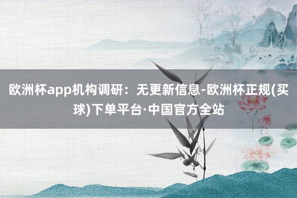 欧洲杯app机构调研：无更新信息-欧洲杯正规(买球)下单平台·中国官方全站