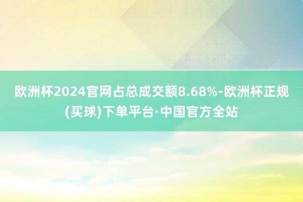 欧洲杯2024官网占总成交额8.68%-欧洲杯正规(买球)下单平台·中国官方全站