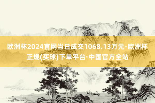 欧洲杯2024官网当日成交1068.13万元-欧洲杯正规(买球)下单平台·中国官方全站