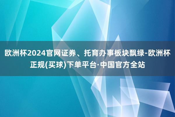 欧洲杯2024官网证券、托育办事板块飘绿-欧洲杯正规(买球)下单平台·中国官方全站