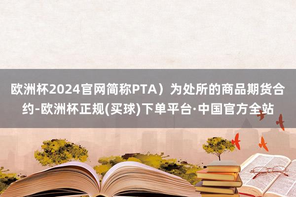 欧洲杯2024官网简称PTA）为处所的商品期货合约-欧洲杯正规(买球)下单平台·中国官方全站