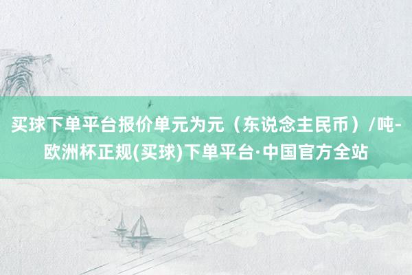 买球下单平台报价单元为元（东说念主民币）/吨-欧洲杯正规(买球)下单平台·中国官方全站