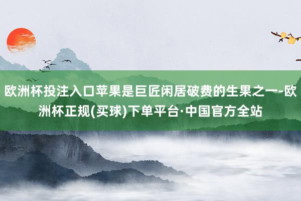 欧洲杯投注入口苹果是巨匠闲居破费的生果之一-欧洲杯正规(买球)下单平台·中国官方全站