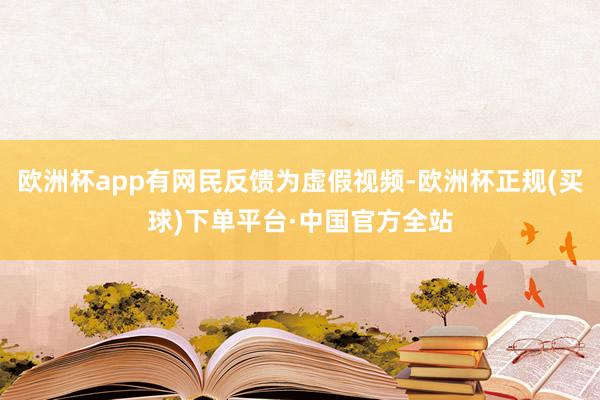 欧洲杯app有网民反馈为虚假视频-欧洲杯正规(买球)下单平台·中国官方全站