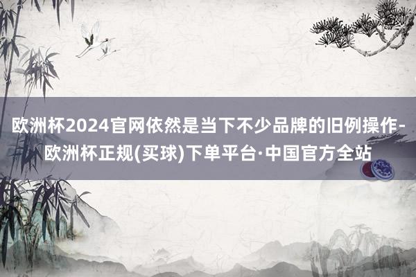 欧洲杯2024官网依然是当下不少品牌的旧例操作-欧洲杯正规(买球)下单平台·中国官方全站