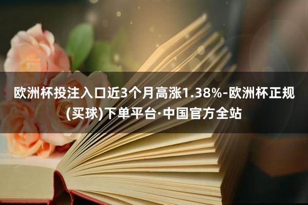 欧洲杯投注入口近3个月高涨1.38%-欧洲杯正规(买球)下单平台·中国官方全站