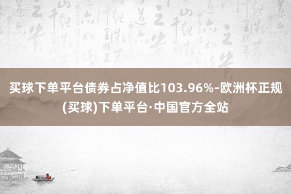 买球下单平台债券占净值比103.96%-欧洲杯正规(买球)下单平台·中国官方全站