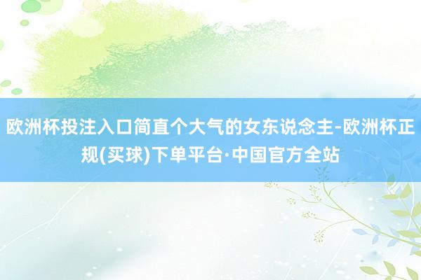 欧洲杯投注入口简直个大气的女东说念主-欧洲杯正规(买球)下单平台·中国官方全站