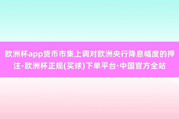 欧洲杯app货币市集上调对欧洲央行降息幅度的押注-欧洲杯正规(买球)下单平台·中国官方全站