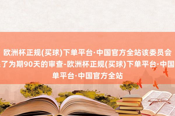 欧洲杯正规(买球)下单平台·中国官方全站该委员会最近结果了为期90天的审查-欧洲杯正规(买球)下单平台·中国官方全站