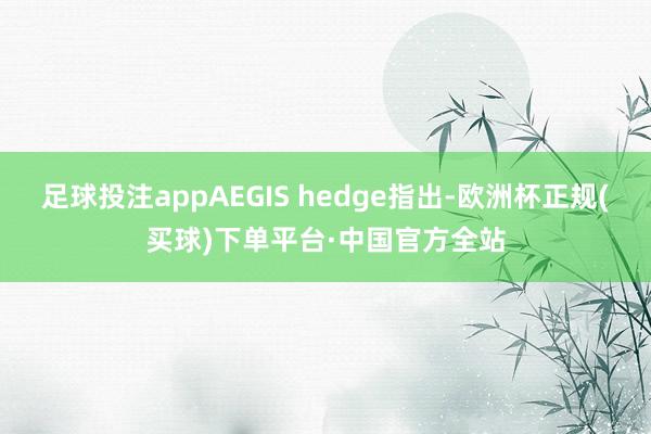 足球投注appAEGIS hedge指出-欧洲杯正规(买球)下单平台·中国官方全站