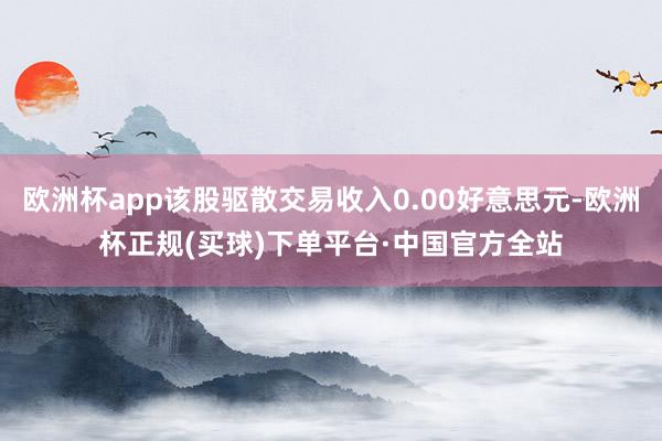 欧洲杯app该股驱散交易收入0.00好意思元-欧洲杯正规(买球)下单平台·中国官方全站