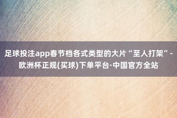 足球投注app春节档各式类型的大片“至人打架”-欧洲杯正规(买球)下单平台·中国官方全站