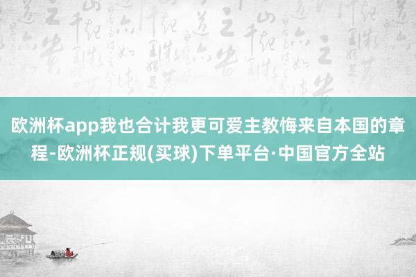 欧洲杯app我也合计我更可爱主教悔来自本国的章程-欧洲杯正规(买球)下单平台·中国官方全站