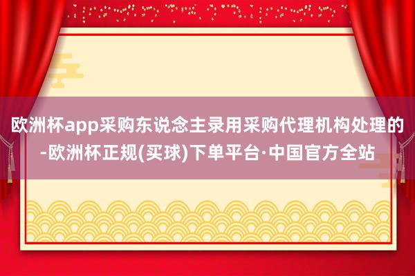 欧洲杯app采购东说念主录用采购代理机构处理的-欧洲杯正规(买球)下单平台·中国官方全站