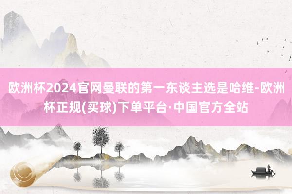 欧洲杯2024官网曼联的第一东谈主选是哈维-欧洲杯正规(买球)下单平台·中国官方全站