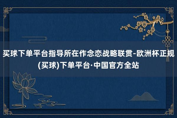 买球下单平台指导所在作念恋战略联贯-欧洲杯正规(买球)下单平台·中国官方全站