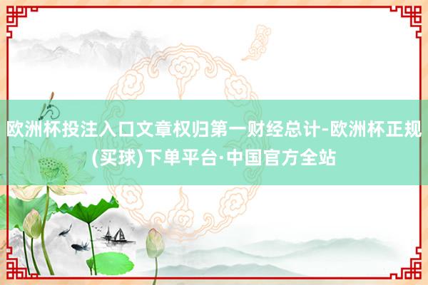 欧洲杯投注入口文章权归第一财经总计-欧洲杯正规(买球)下单平台·中国官方全站