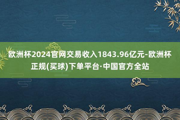 欧洲杯2024官网交易收入1843.96亿元-欧洲杯正规(买球)下单平台·中国官方全站