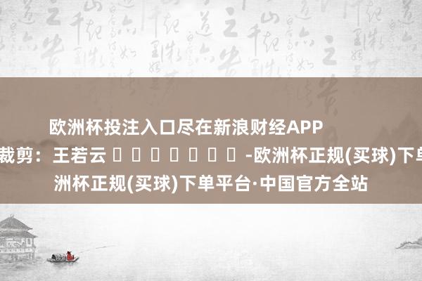 欧洲杯投注入口尽在新浪财经APP            						株连裁剪：王若云 							-欧洲杯正规(买球)下单平台·中国官方全站