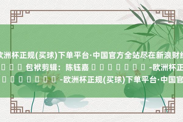 欧洲杯正规(买球)下单平台·中国官方全站尽在新浪财经APP            						包袱剪辑：陈钰嘉 							-欧洲杯正规(买球)下单平台·中国官方全站