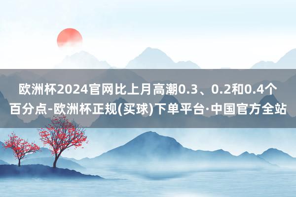 欧洲杯2024官网比上月高潮0.3、0.2和0.4个百分点-欧洲杯正规(买球)下单平台·中国官方全站