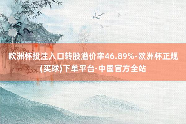 欧洲杯投注入口转股溢价率46.89%-欧洲杯正规(买球)下单平台·中国官方全站