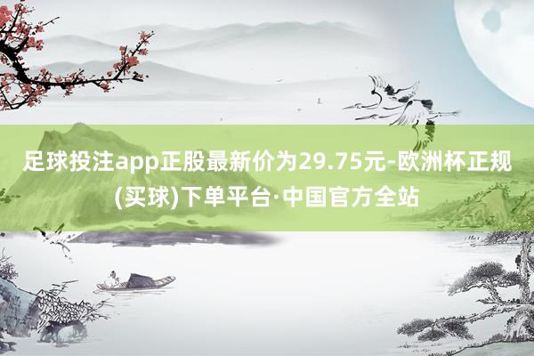 足球投注app正股最新价为29.75元-欧洲杯正规(买球)下单平台·中国官方全站