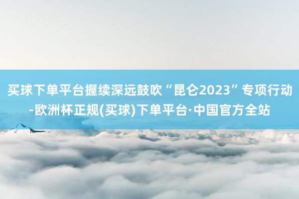 买球下单平台握续深远鼓吹“昆仑2023”专项行动-欧洲杯正规(买球)下单平台·中国官方全站