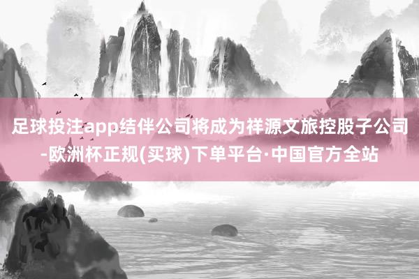 足球投注app结伴公司将成为祥源文旅控股子公司-欧洲杯正规(买球)下单平台·中国官方全站