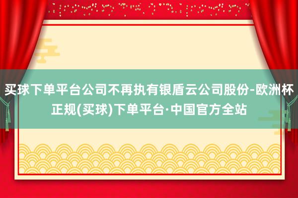 买球下单平台公司不再执有银盾云公司股份-欧洲杯正规(买球)下单平台·中国官方全站