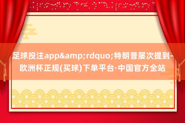 足球投注app&rdquo;特朗普屡次提到-欧洲杯正规(买球)下单平台·中国官方全站