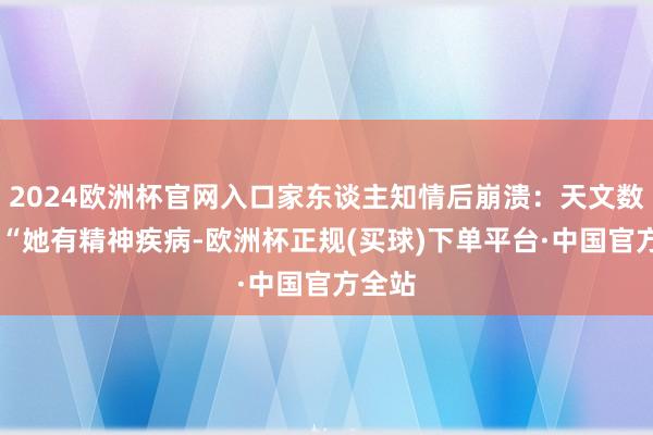 2024欧洲杯官网入口家东谈主知情后崩溃：天文数字！ “她有精神疾病-欧洲杯正规(买球)下单平台·中国官方全站