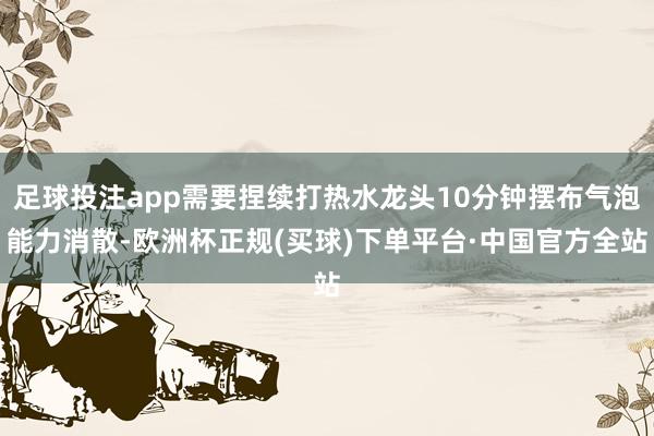 足球投注app需要捏续打热水龙头10分钟摆布气泡能力消散-欧洲杯正规(买球)下单平台·中国官方全站