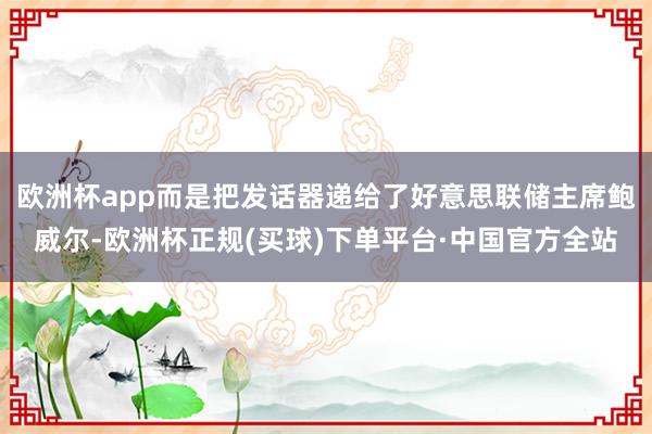 欧洲杯app而是把发话器递给了好意思联储主席鲍威尔-欧洲杯正规(买球)下单平台·中国官方全站