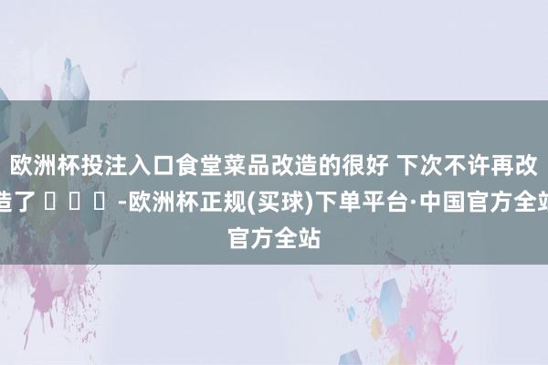 欧洲杯投注入口食堂菜品改造的很好 下次不许再改造了 ​​​-欧洲杯正规(买球)下单平台·中国官方全站