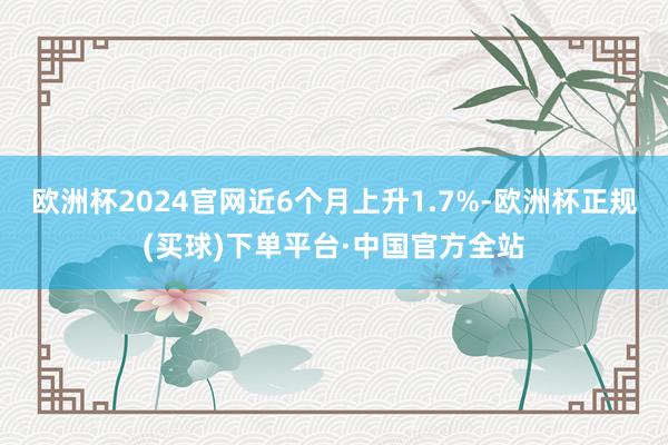 欧洲杯2024官网近6个月上升1.7%-欧洲杯正规(买球)下单平台·中国官方全站