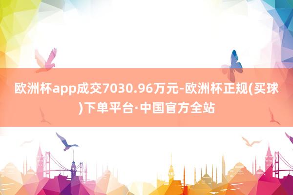 欧洲杯app成交7030.96万元-欧洲杯正规(买球)下单平台·中国官方全站