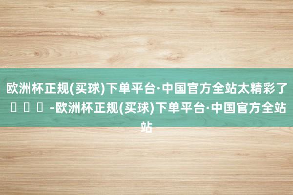 欧洲杯正规(买球)下单平台·中国官方全站太精彩了 ​​​-欧洲杯正规(买球)下单平台·中国官方全站