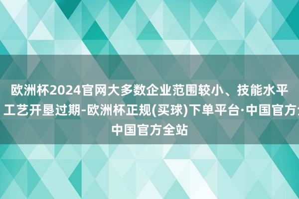 欧洲杯2024官网大多数企业范围较小、技能水平低、工艺开垦过期-欧洲杯正规(买球)下单平台·中国官方全站