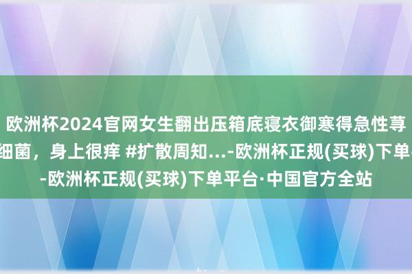 欧洲杯2024官网女生翻出压箱底寝衣御寒得急性荨麻疹：因为没洗有细菌，身上很痒 #扩散周知...-欧洲杯正规(买球)下单平台·中国官方全站